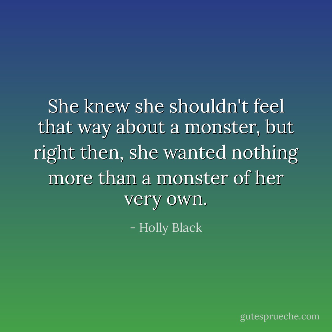 She knew she shouldn't feel that way about a monster, but right then, she wanted nothing more than a monster of her very own. - Holly Black