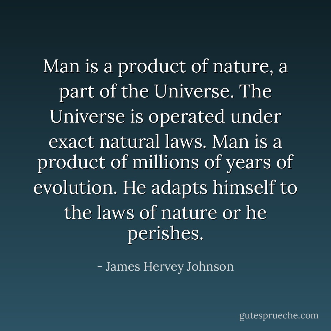 Man is a product of nature, a part of the Universe. The Universe is operated under exact natural laws. Man is a product of millions of years of evolution. He adapts himself to the laws of nature or he perishes. - James Hervey Johnson
