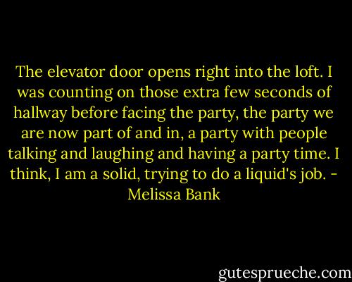 The elevator door opens right into the loft. I was counting on those extra few seconds of hallway before facing the party, the party we are now part of and in, a party with people talking and laughing and having a party time. I think, I am a solid, trying to do a liquid's job. - Melissa Bank