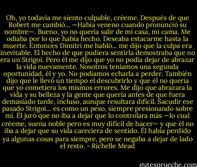 Oh, yo todavía me siento culpable, créeme. Después de que Robert me cambió... —Había veneno cuando pronunció su nombre—. Bueno, yo no quería salir de mi casa, mi cama. Me odiaba por lo que había hecho. Deseaba estacarme hasta la muerte. Entonces Dimitri me habló... me dijo que la culpa era inevitable. El hecho de que pudiera sentirla demostraba que no era un Strigoi. Pero él me dijo que yo no podía dejar de abrazar la vida nuevamente. Nosotros teníamos una segunda oportunidad, él y yo. No podíamos echarla a perder. También dijo que le llevó un tiempo el descubrirlo y que él no quería que yo cometiera los mismos errores. Me dijo que abrazara la vida y su belleza y la gente que quería antes de que fuera demasiado tarde, incluso, aunque resultara difícil. Sacudir ese pasado Strigoi... es como un peso, siempre presionando sobre mí. Él juró que no iba a dejar que lo controlara más —lo cual créeme, suena noble pero es muy difícil de hacer— y que él no iba a dejar que su vida careciera de sentido. Él había perdido ya algunas cosas para siempre, pero se negaba a dejar de lado el resto. - Richelle Mead