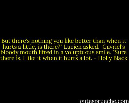But there's nothing you like better than when it hurts a little, is there?" Lucien asked.<br /><br />Gavriel's bloody mouth lifted in a voluptuous smile. "Sure there is. I like it when it hurts a lot. - Holly Black