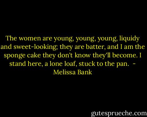 The women are young, young, young, liquidy and sweet-looking; they are batter, and I am the sponge cake they don't know they'll become. I stand here, a lone loaf, stuck to the pan.  - Melissa Bank
