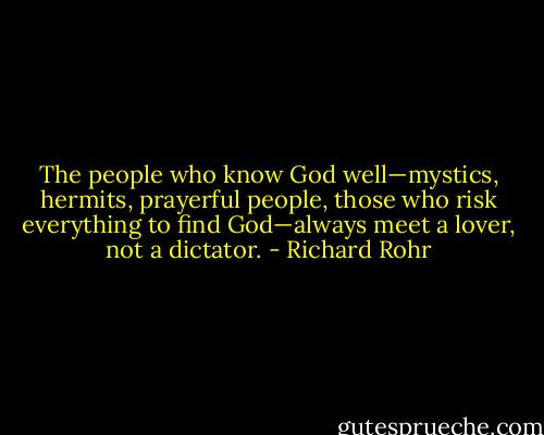 The people who know God well—mystics, hermits, prayerful people, those who risk everything to find God—always meet a lover, not a dictator. - Richard Rohr
