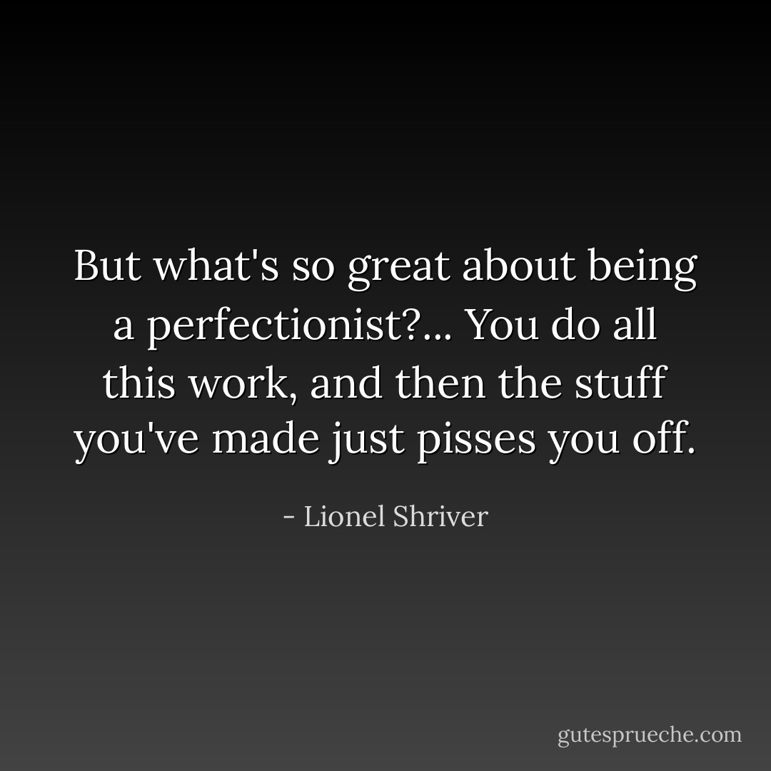 But what's so great about being a perfectionist?... You do all this work, and then the stuff you've made just pisses you off. - Lionel Shriver