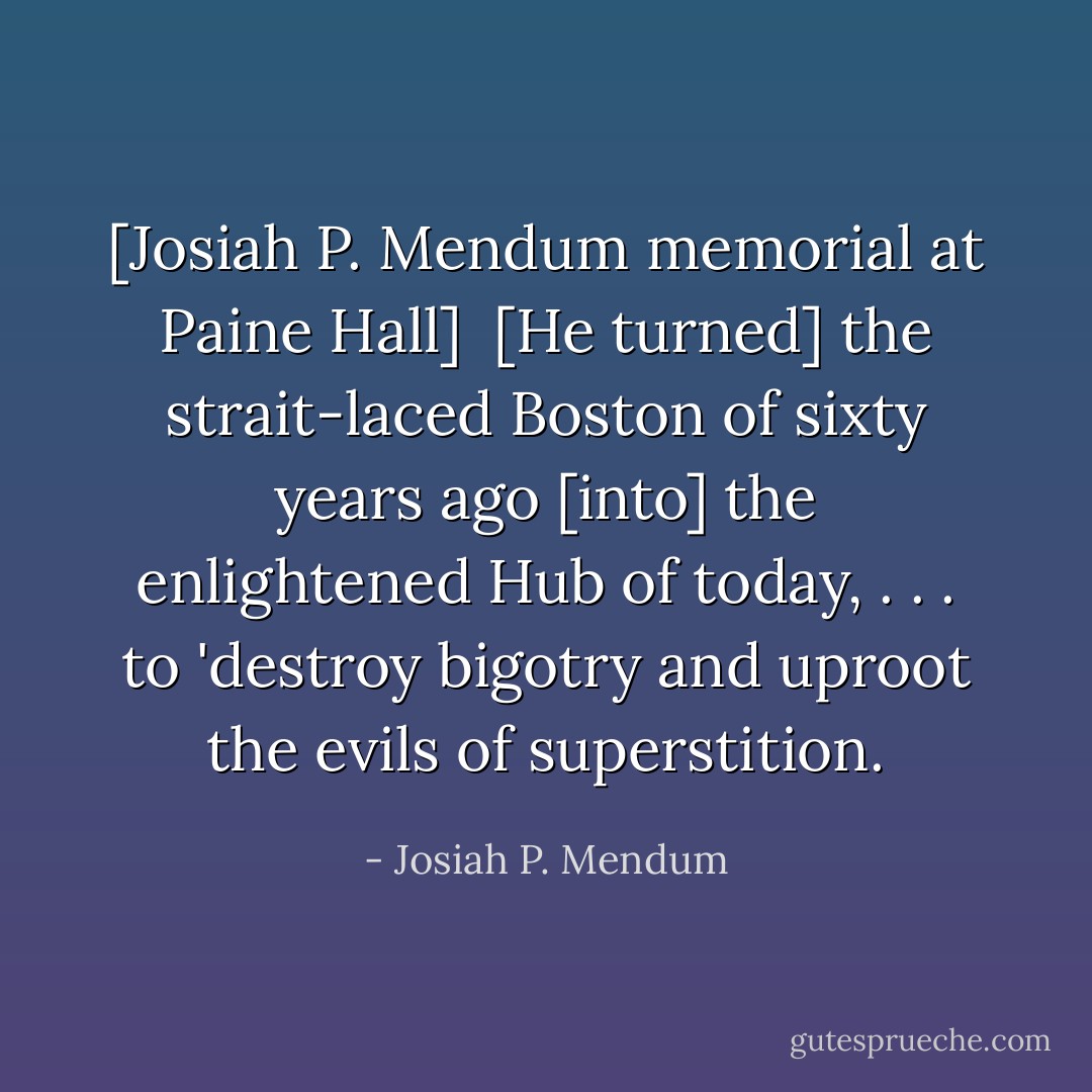[Josiah P. Mendum memorial at Paine Hall]<br /><br />[He turned] the strait-laced Boston of sixty years ago [into] the enlightened Hub of today, . . . to 'destroy bigotry and uproot the evils of superstition. - Josiah P. Mendum