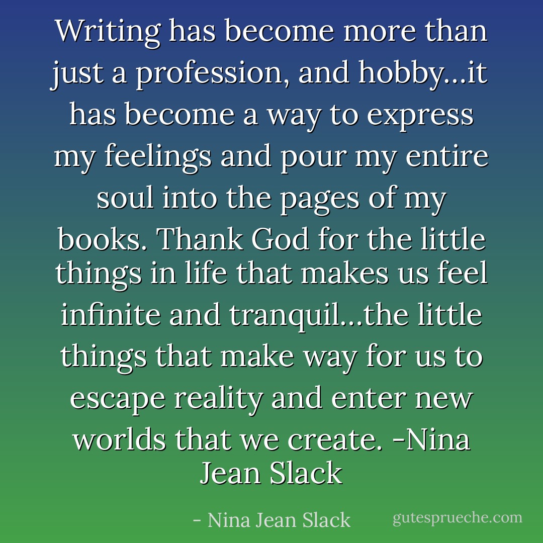 Writing has become more than just a profession, and hobby…it has become a way to express my feelings and pour my entire soul into the pages of my books. Thank God for the little things in life that makes us feel infinite and tranquil…the little things that make way for us to escape reality and enter new worlds that we create. -Nina Jean Slack - Nina Jean Slack