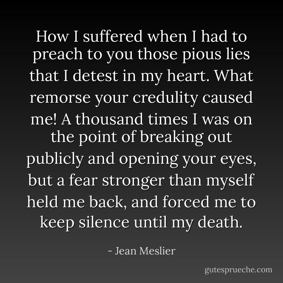 How I suffered when I had to preach to you those pious lies that I detest in my heart. What remorse your credulity caused me! A thousand times I was on the point of breaking out publicly and opening your eyes, but a fear stronger than myself held me back, and forced me to keep silence until my death. - Jean Meslier