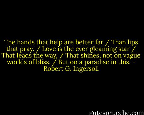 The hands that help are better far / Than lips that pray. / Love is the ever gleaming star / That leads the way, / That shines, not on vague worlds of bliss, / But on a paradise in this. - Robert G. Ingersoll