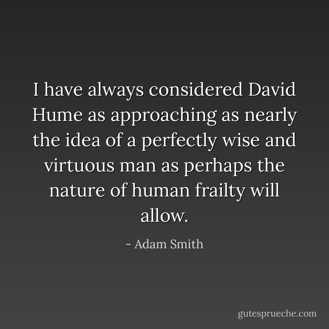 I have always considered David Hume as approaching as nearly the idea of a perfectly wise and virtuous man as perhaps the nature of human frailty will allow. - Adam Smith