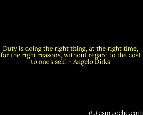 Duty is doing the right thing, at the right time, for the right reasons, without regard to the cost to one’s self. - Angelo Dirks