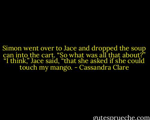 Simon went over to Jace and dropped the soup can into the cart. “So what was all that about?”<br />“I think,” Jace said, “that she asked if she could touch my mango. - Cassandra Clare