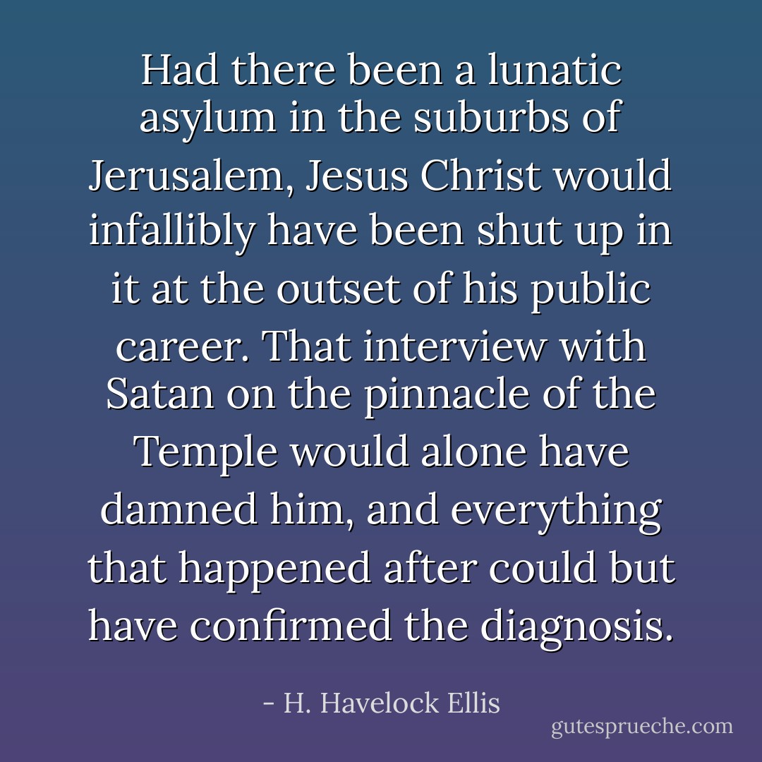 Had there been a lunatic asylum in the suburbs of Jerusalem, Jesus Christ would infallibly have been shut up in it at the outset of his public career. That interview with Satan on the pinnacle of the Temple would alone have damned him, and everything that happened after could but have confirmed the diagnosis. - H. Havelock Ellis