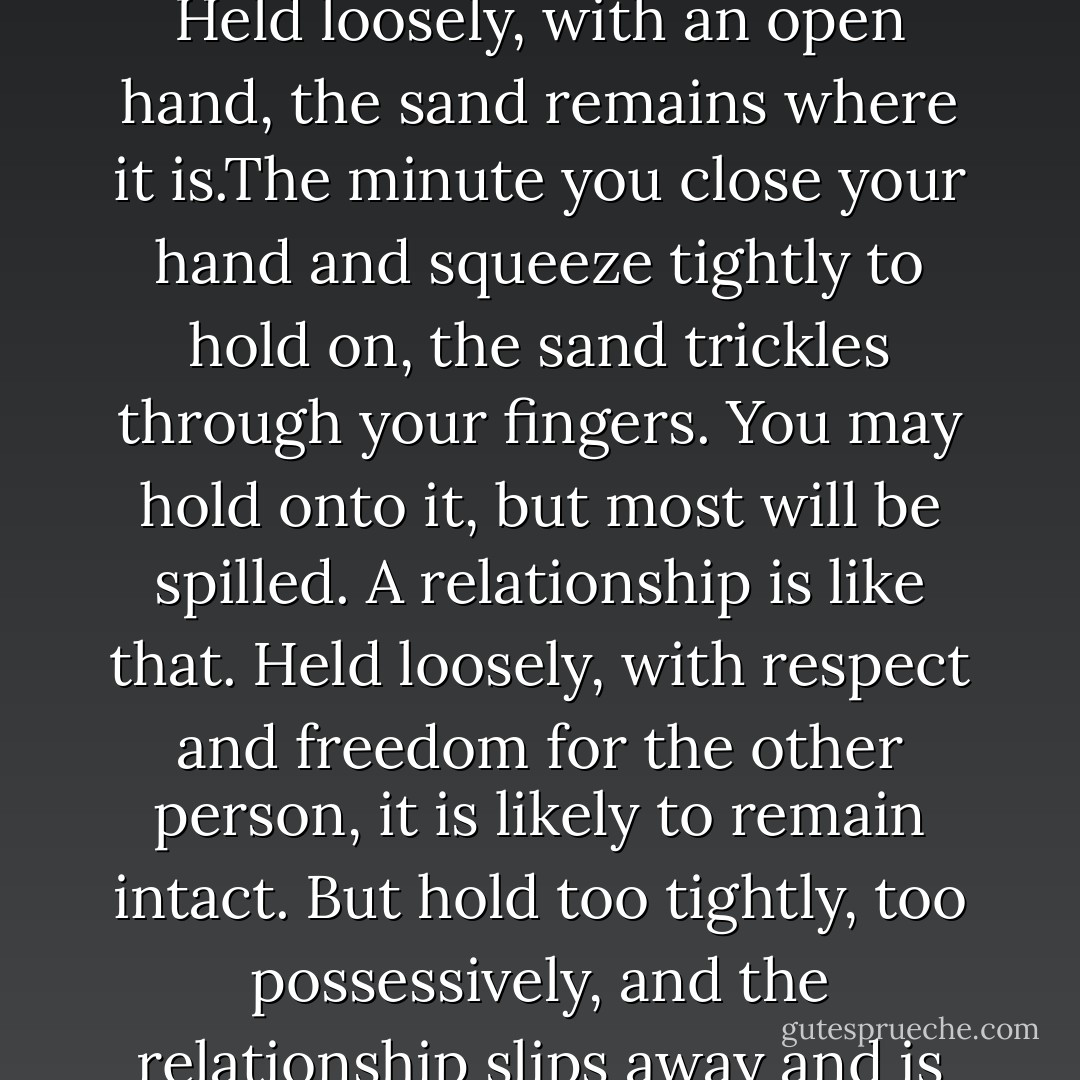 Relationships - of all kinds - are like sand held in your hand. Held loosely, with an open hand, the sand remains where it is.The minute you close your hand and squeeze tightly to hold on, the sand trickles through your fingers. You may hold onto it, but most will be spilled. A relationship is like that. Held loosely, with respect and freedom for the other person, it is likely to remain intact. But hold too tightly, too possessively, and the relationship slips away and is lost. - Kaleel Jamison