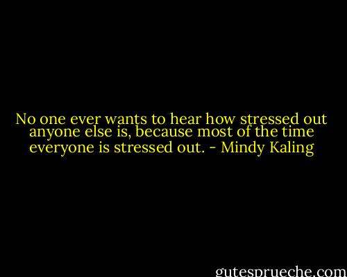 No one ever wants to hear how stressed out anyone else is, because most of the time everyone is stressed out. - Mindy Kaling