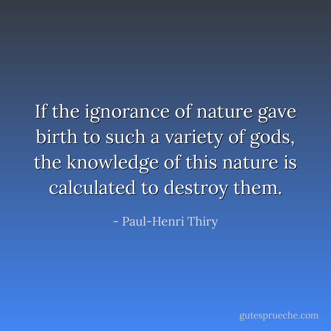 If the ignorance of nature gave birth to such a variety of gods, the knowledge of this nature is calculated to destroy them. - Paul-Henri Thiry