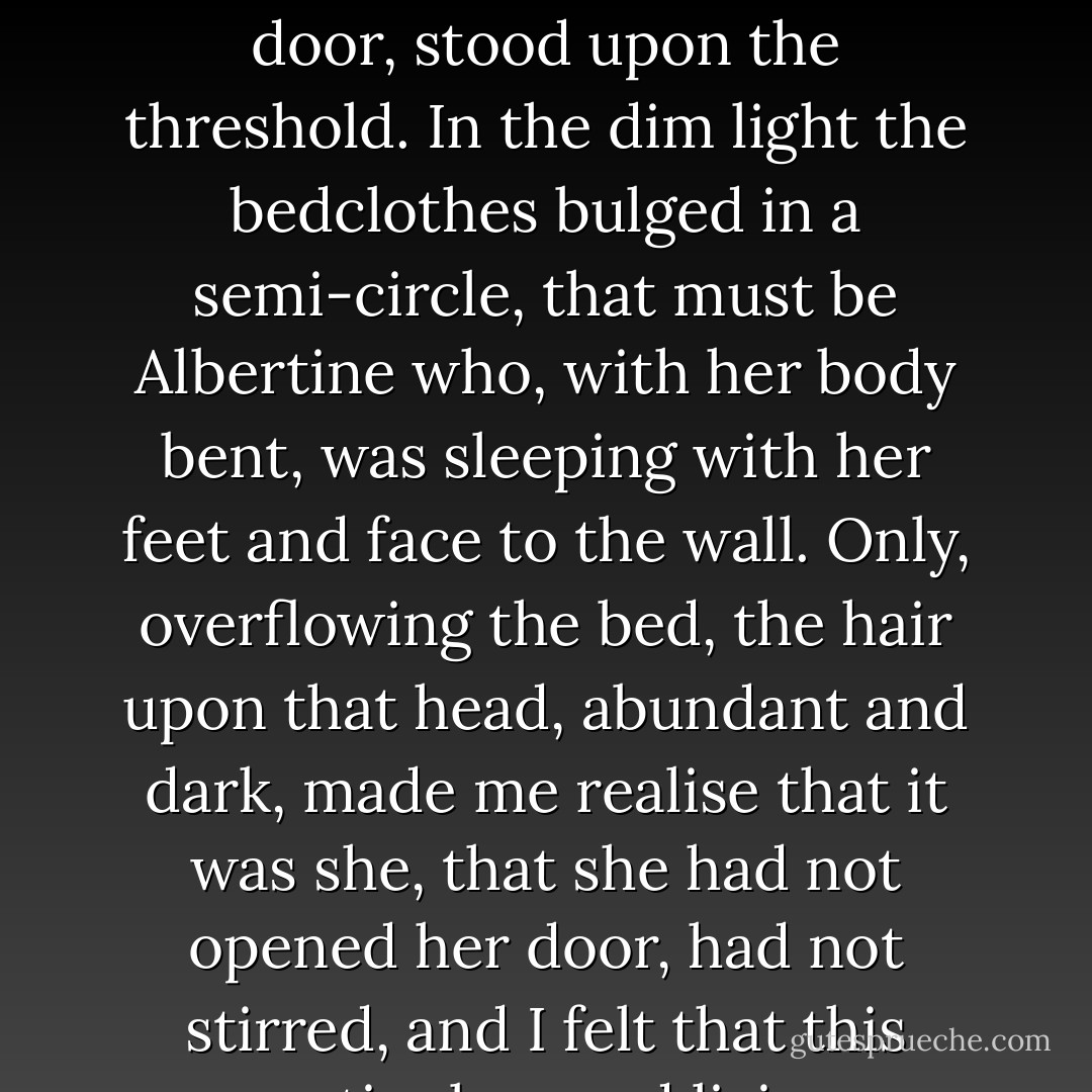 One morning indeed, I felt a sudden misgiving that she not only had left the house but had gone for good: I had just heard the sound of a door which seemed to me to be that of her room. On tiptoe I crept towards the room, opened the door, stood upon the threshold. In the dim light the bedclothes bulged in a semi-circle, that must be Albertine who, with her body bent, was sleeping with her feet and face to the wall. Only, overflowing the bed, the hair upon that head, abundant and dark, made me realise that it was she, that she had not opened her door, had not stirred, and I felt that this motionless and living semi-circle, in which a whole human life was contained and which was the only thing to which I attached any value, I felt that it was there, in my despotic possession. - Marcel Proust