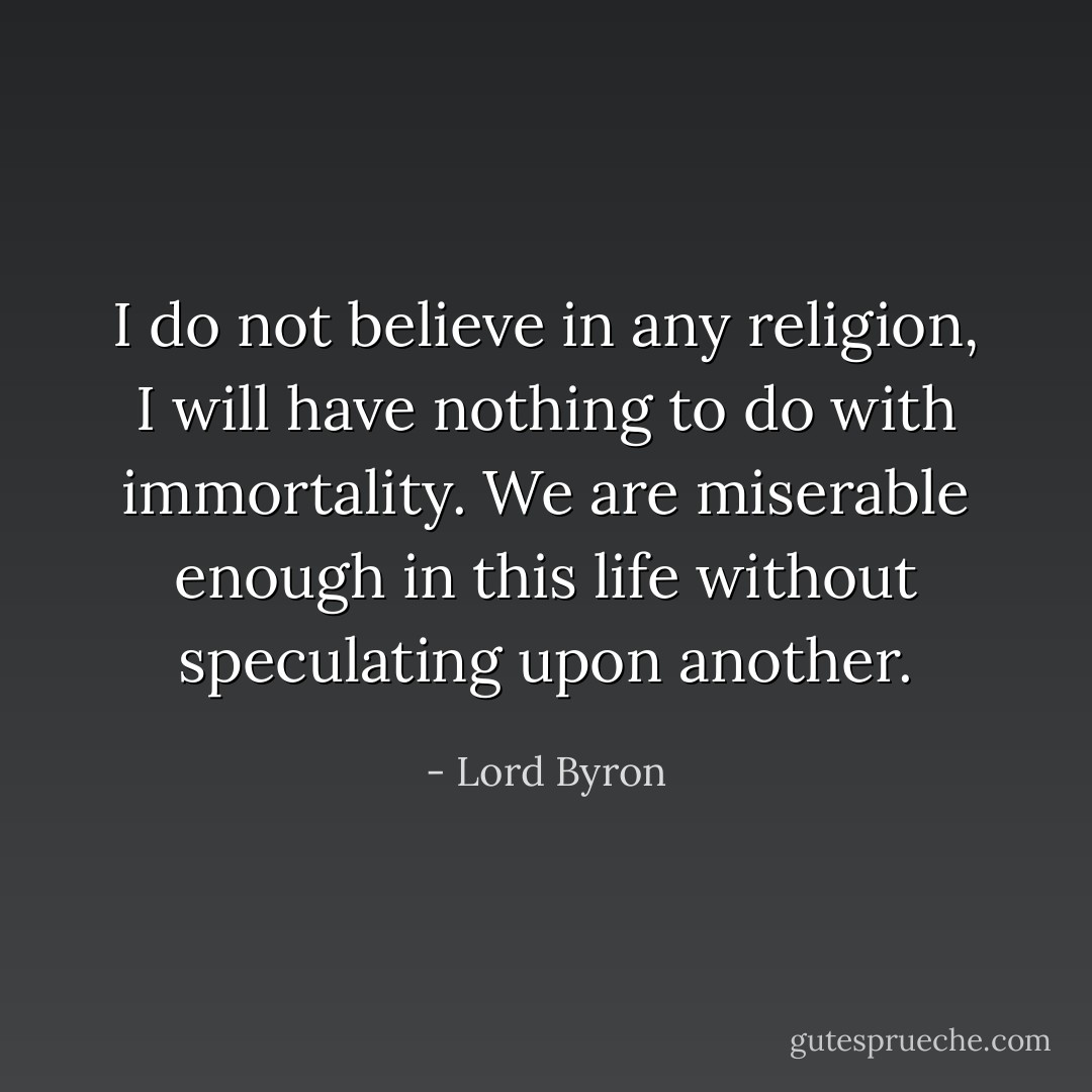 I do not believe in any religion, I will have nothing to do with immortality. We are miserable enough in this life without speculating upon another. - Lord Byron