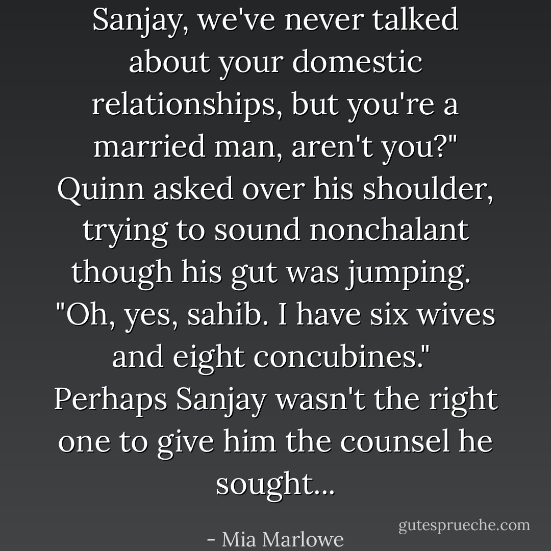 Sanjay, we've never talked about your domestic relationships, but you're a married man, aren't you?" Quinn asked over his shoulder, trying to sound nonchalant though his gut was jumping.<br /><br />"Oh, yes, sahib. I have six wives and eight concubines."<br /><br />Perhaps Sanjay wasn't the right one to give him the counsel he sought... - Mia Marlowe