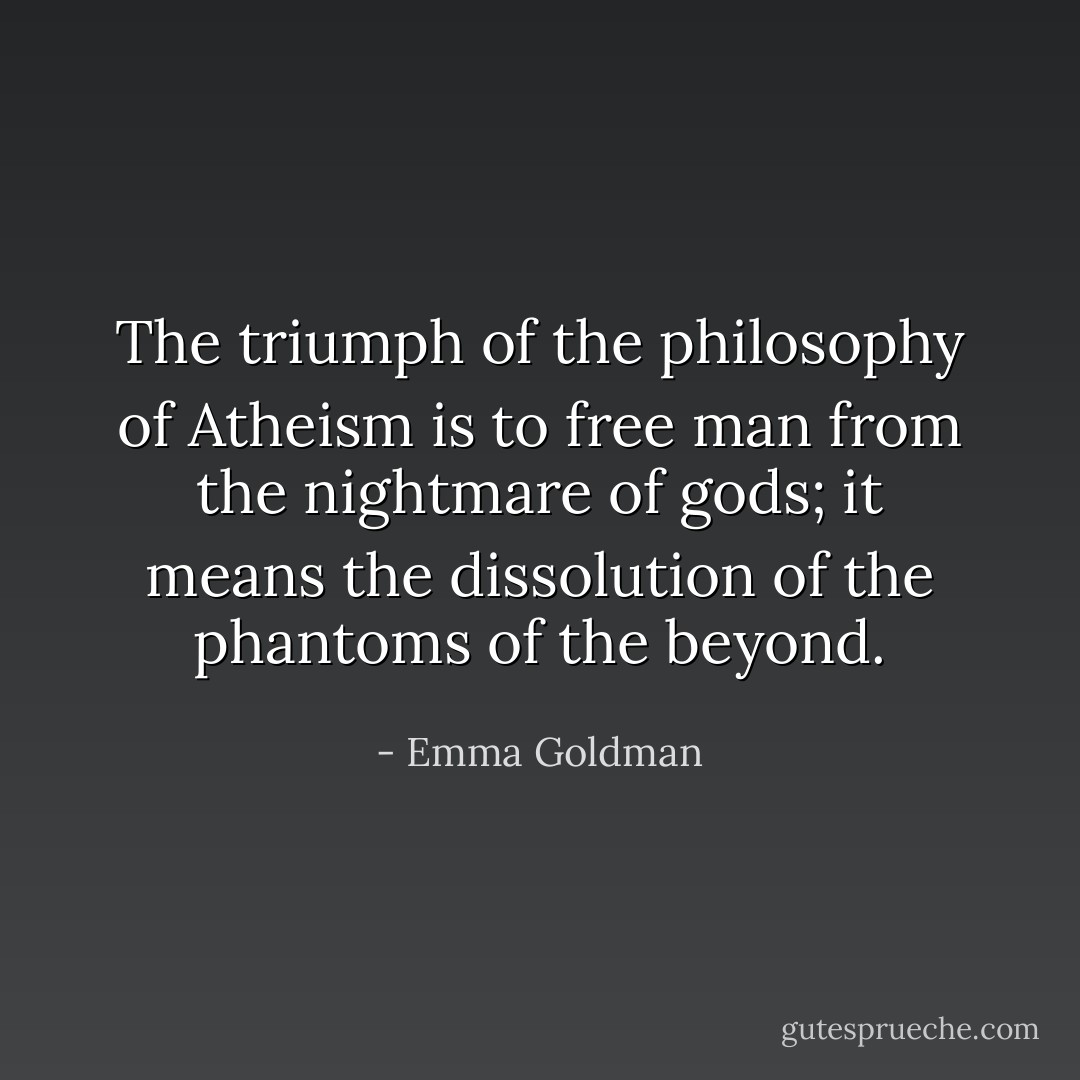 The triumph of the philosophy of Atheism is to free man from the nightmare of gods; it means the dissolution of the phantoms of the beyond. - Emma Goldman