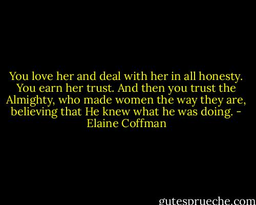 You love her and deal with her in all honesty. You earn her trust. And then you trust the Almighty, who made women the way they are, believing that He knew what he was doing. - Elaine Coffman