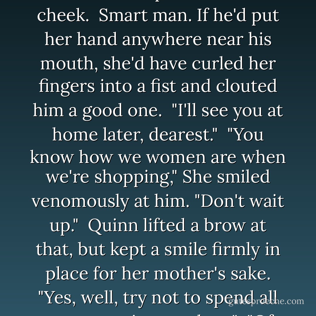 Quinn lifted Lady Meade's hand and pressed a very correct kiss on her bony knuckles. Then he bent and brushed his lips over Viola's cheek.<br /><br /><i>Smart man.</i> If he'd put her hand anywhere near his mouth, she'd have curled her fingers into a fist and clouted him a good one.<br /><br />"I'll see you at home later, dearest."<br /><br />"You know how we women are when we're shopping," She smiled venomously at him. "Don't wait up."<br /><br />Quinn lifted a brow at that, but kept a smile firmly in place for her mother's sake. "Yes, well, try not to spend all my money in one place."<br /><br />"Of course not," she said sweetly. "I know lots of places to spend all your money. - Mia Marlowe