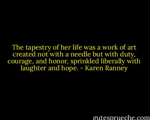 The tapestry of her life was a work of art created not with a needle but with duty, courage, and honor, sprinkled liberally with laughter and hope. - Karen Ranney