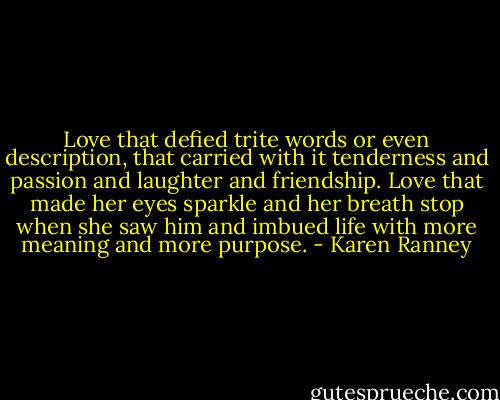 Love that defied trite words or even description, that carried with it tenderness and passion and laughter and friendship. Love that made her eyes sparkle and her breath stop when she saw him and imbued life with more meaning and more purpose. - Karen Ranney