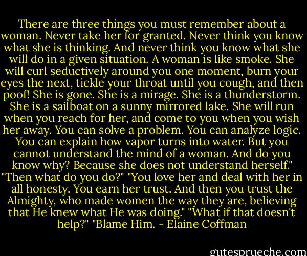 There are three things you must remember about a woman. Never take her for granted. Never think you know what she is thinking. And never think you know what she will do in a given situation. A woman is like smoke. She will curl seductively around you one moment, burn your eyes the next, tickle your throat until you cough, and then poof! She is gone. She is a mirage. She is a thunderstorm. She is a sailboat on a sunny mirrored lake. She will run when you reach for her, and come to you when you wish her away. You can solve a problem. You can analyze logic. You can explain how vapor turns into water. But you cannot understand the mind of a woman. And do you know why? Because she does not understand herself."<br />"Then what do you do?"<br />"You love her and deal with her in all honesty. You earn her trust. And then you trust the Almighty, who made women the way they are, believing that He knew what He was doing."<br />"What if that doesn't help?"<br />"Blame Him. - Elaine Coffman