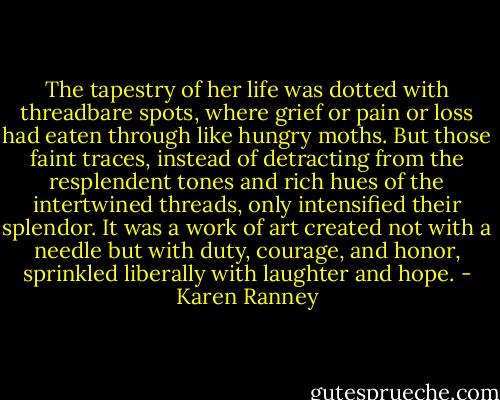 The tapestry of her life was dotted with threadbare spots, where grief or pain or loss had eaten through like hungry moths. But those faint traces, instead of detracting from the resplendent tones and rich hues of the intertwined threads, only intensified their splendor.<br />It was a work of art created not with a needle but with duty, courage, and honor, sprinkled liberally with laughter and hope. - Karen Ranney