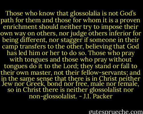 Those who know that glossolalia is not God’s path for them and those for whom it is a proven enrichment should neither try to impose their own way on others, nor judge others inferior for being different, nor stagger if someone in their camp transfers to the other, believing that God has led him or her to do so. Those who pray with tongues and those who pray without tongues do it to the Lord; they stand or fall to their own master, not their fellow-servants; and in the same sense that there is in Christ neither Jew nor Greek, bond nor free, male nor female, so in Christ there is neither glossolalist nor non-glossolalist. - J.I. Packer