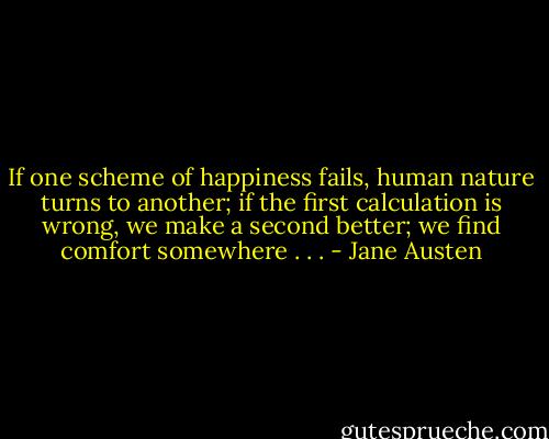 If one scheme of happiness fails, human nature turns to another; if the first calculation is wrong, we make a second better; we find comfort somewhere . . . - Jane Austen