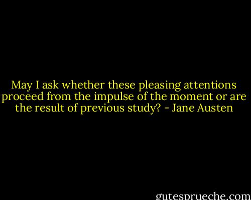 May I ask whether these pleasing attentions proceed from the impulse of the moment or are the result of previous study? - Jane Austen