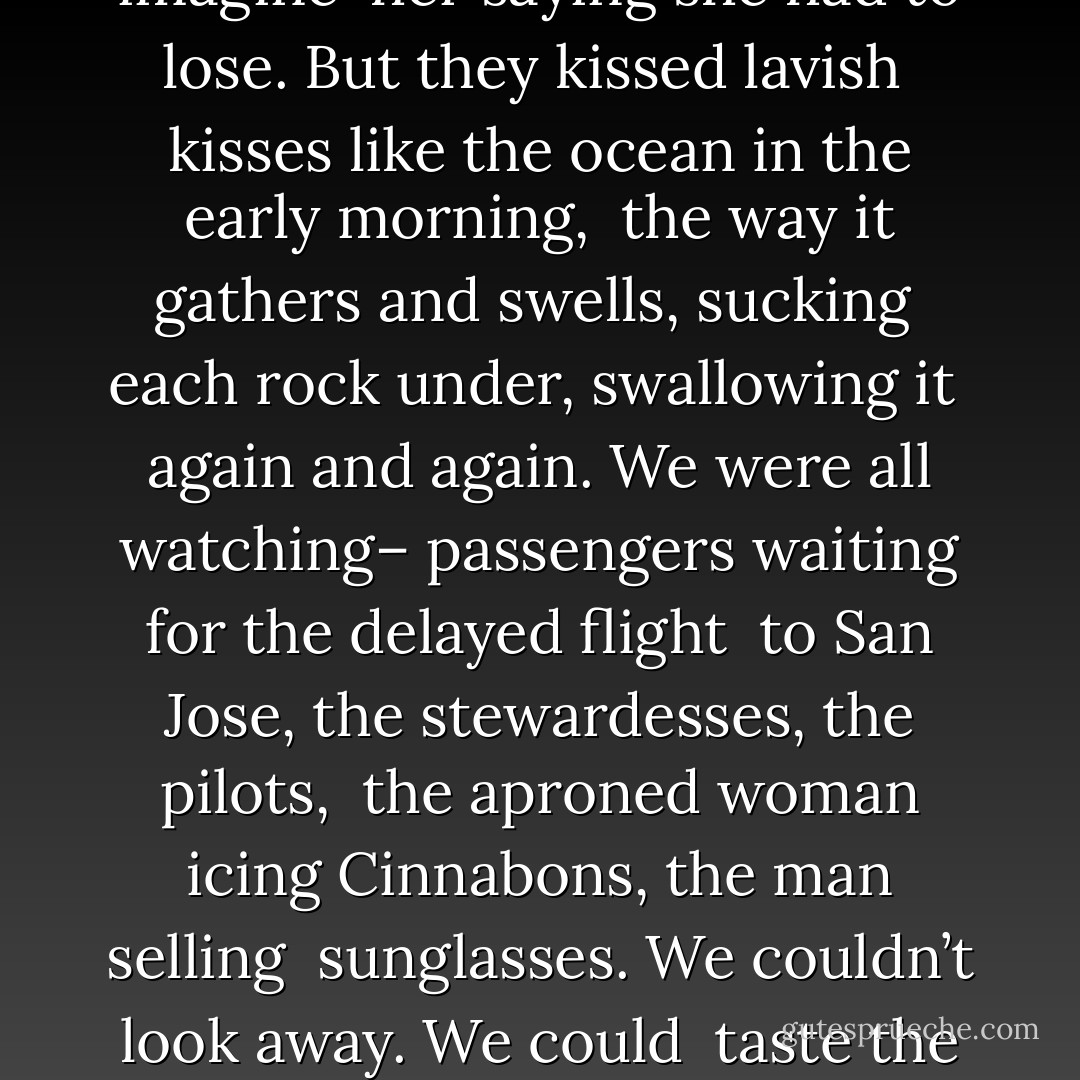 <b>Gate C22 </b><br /><br /><i>At gate C22 in the Portland airport<br /> a man in a broad-band leather hat kissed<br /> a woman arriving from Orange County.<br /> They kissed and kissed and kissed. Long after<br /> the other passengers clicked the handles of their carry-ons<br /> and wheeled briskly toward short-term parking,<br /> the couple stood there, arms wrapped around each other<br /> like he’d just staggered off the boat at Ellis Island,<br /> like she’d been released at last from ICU, snapped<br /> out of a coma, survived bone cancer, made it down<br /> from Annapurna in only the clothes she was wearing.<br /><br />Neither of them was young. His beard was gray.<br /> She carried a few extra pounds you could imagine<br /> her saying she had to lose. But they kissed lavish<br /> kisses like the ocean in the early morning,<br /> the way it gathers and swells, sucking<br /> each rock under, swallowing it<br /> again and again. We were all watching–<br />passengers waiting for the delayed flight<br /> to San Jose, the stewardesses, the pilots,<br /> the aproned woman icing Cinnabons, the man selling<br /> sunglasses. We couldn’t look away. We could<br /> taste the kisses crushed in our mouths.<br /><br />But the best part was his face. When he drew back<br /> and looked at her, his smile soft with wonder, almost<br /> as though he were a mother still open from giving birth,<br /> as your mother must have looked at you, no matter<br /> what happened after–if she beat you or left you or<br /> you’re lonely now–you once lay there, the vernix<br /> not yet wiped off, and someone gazed at you<br /> as if you were the first sunrise seen from the Earth.<br /> The whole wing of the airport hushed,<br /> all of us trying to slip into that woman’s middle-aged body,<br /> her plaid Bermuda shorts, sleeveless blouse, glasses,<br /> little gold hoop earrings, tilting our heads up. </i> - Ellen Bass