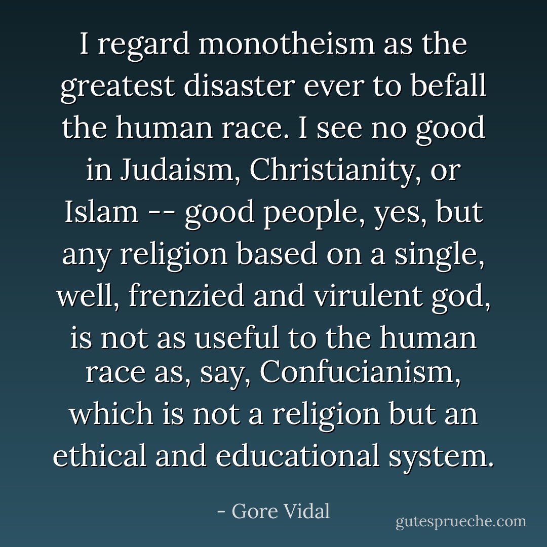 I regard monotheism as the greatest disaster ever to befall the human race. I see no good in Judaism, Christianity, or Islam -- good people, yes, but any religion based on a single, well, frenzied and virulent god, is not as useful to the human race as, say, Confucianism, which is not a religion but an ethical and educational system. - Gore Vidal