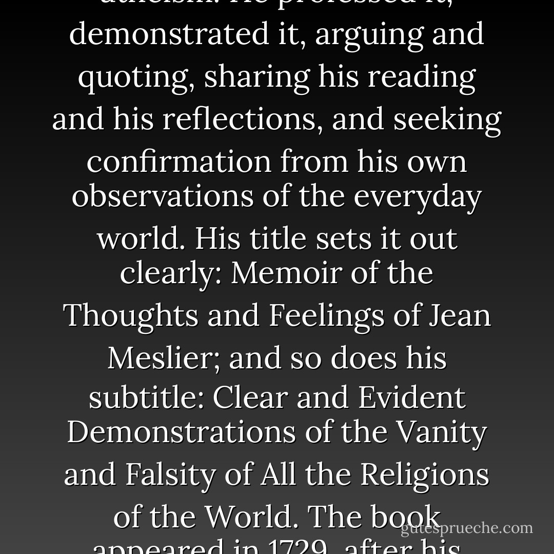 For the first time (but how long will it take us to acknowledge this?) in the history of ideas, a philosopher had dedicated a whole book to the question of atheism. He professed it, demonstrated it, arguing and quoting, sharing his reading and his reflections, and seeking confirmation from his own observations of the everyday world. His title sets it out clearly: Memoir of the Thoughts and Feelings of Jean Meslier; and so does his subtitle: Clear and Evident Demonstrations of the Vanity and Falsity of All the Religions of the World. The book appeared in 1729, after his death. Meslier had spent the greater part of his life working on it. The history of true atheism had begun. - Michel Onfray