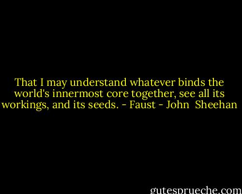 That I may understand whatever binds the world's innermost core together, see all its workings, and its seeds. - Faust - John  Sheehan