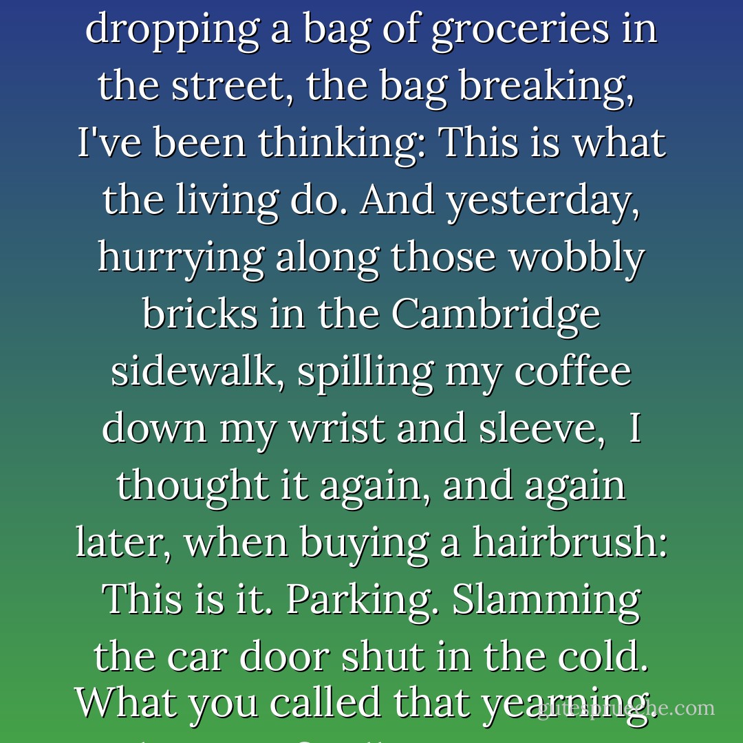<b>WHAT THE LIVING DO </b><br /><br /><br /><i>Johnny, the kitchen sink has been clogged for days, some utensil probably fell down there.<br />And the Drano won't work but smells dangerous, and the crusty dishes have piled up<br /><br />waiting for the plumber I still haven't called. This is the everyday we spoke of.<br />It's winter again: the sky's a deep, headstrong blue, and the sunlight pours through<br /><br />the open living-room windows because the heat's on too high in here and I can't turn it off.<br />For weeks now, driving, or dropping a bag of groceries in the street, the bag breaking,<br /><br />I've been thinking: This is what the living do. And yesterday, hurrying along those<br />wobbly bricks in the Cambridge sidewalk, spilling my coffee down my wrist and sleeve,<br /><br />I thought it again, and again later, when buying a hairbrush: This is it.<br />Parking. Slamming the car door shut in the cold. What you called that yearning.<br /><br />What you finally gave up. We want the spring to come and the winter to pass. We want<br />whoever to call or not call, a letter, a kiss--we want more and more and then more of it.<br /><br />But there are moments, walking, when I catch a glimpse of myself in the window glass,<br />say, the window of the corner video store, and I'm gripped by a cherishing so deep<br /><br />for my own blowing hair, chapped face, and unbuttoned coat that I'm speechless:<br />I am living. I remember you. </i> - Marie Howe