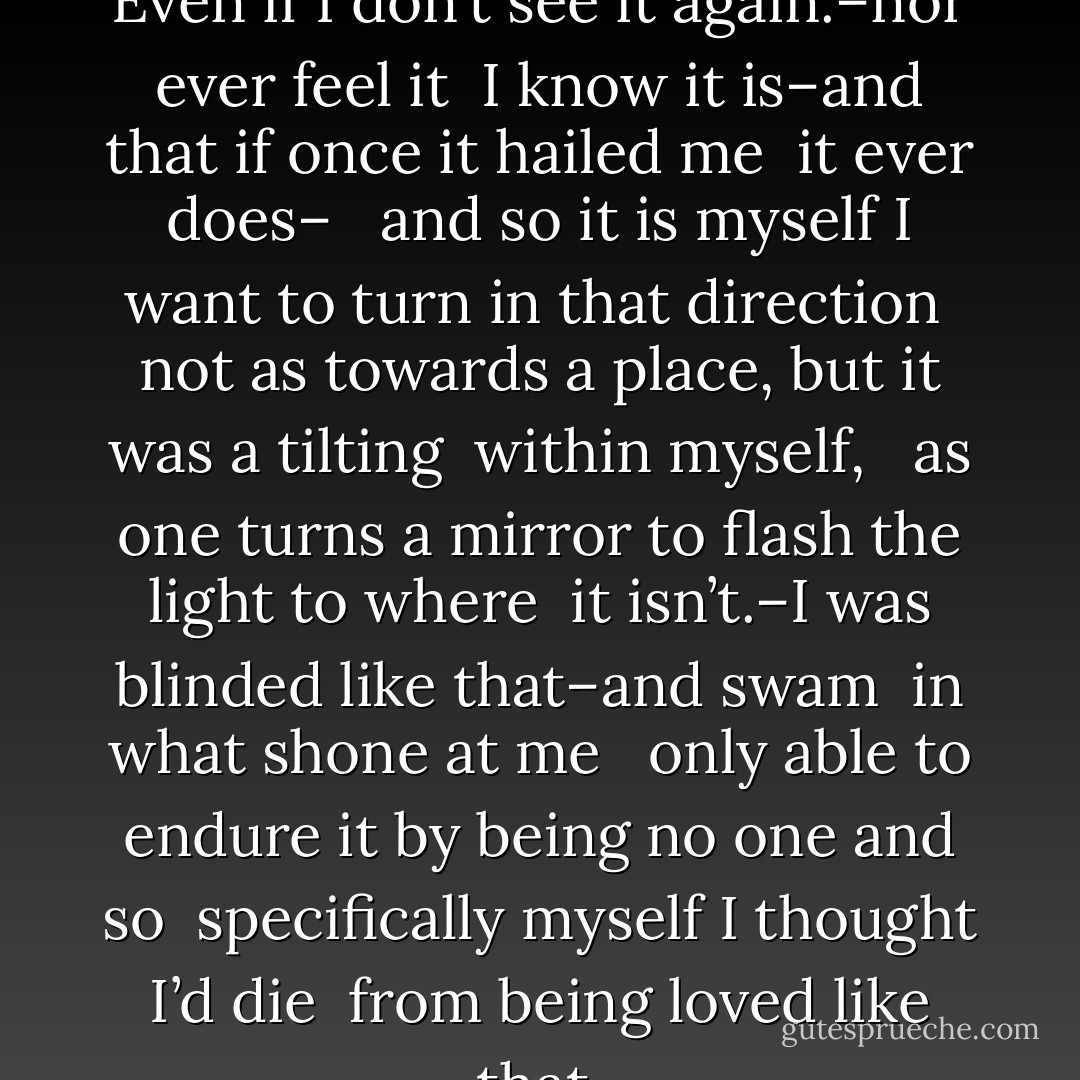 Even If I Don’t See it Again <br /><br />Even if I don’t see it again.–nor ever feel it<br /> I know it is–and that if once it hailed me<br /> it ever does– <br /><br />and so it is myself I want to turn in that direction<br /> not as towards a place, but it was a tilting<br /> within myself, <br /><br />as one turns a mirror to flash the light to where<br /> it isn’t.–I was blinded like that–and swam<br /> in what shone at me <br /><br />only able to endure it by being no one and so<br /> specifically myself I thought I’d die<br /> from being loved like that. - Marie Howe