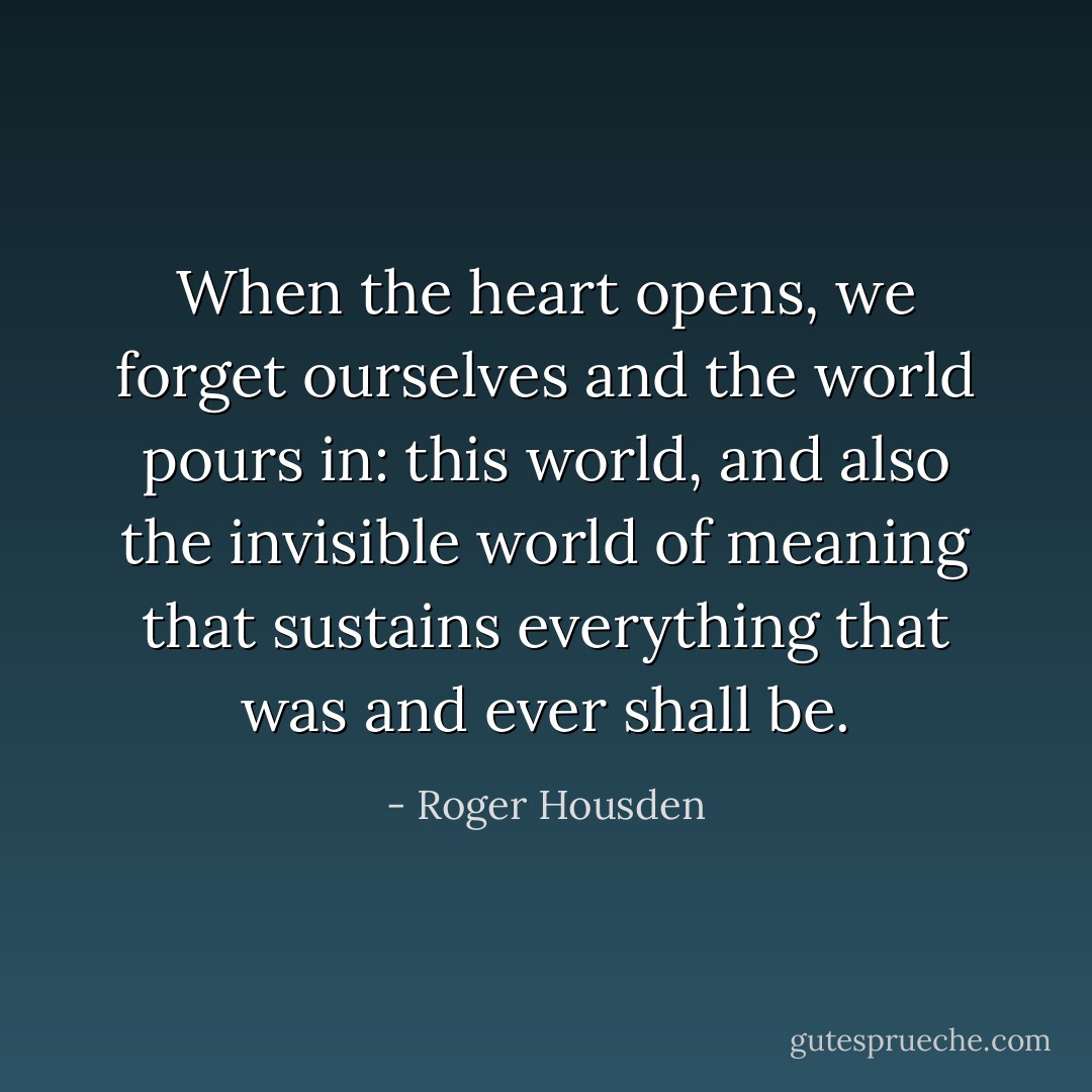 When the heart opens, we forget ourselves and the world pours in: this world, and also the invisible world of meaning that sustains everything that was and ever shall be. - Roger Housden