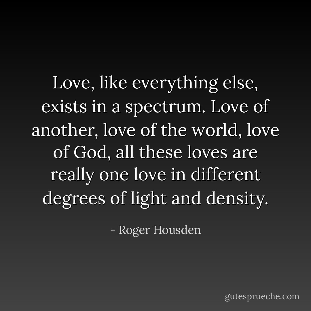 Love, like everything else, exists in a spectrum. Love of another, love of the world, love of God, all these loves are really one love in different degrees of light and density. - Roger Housden