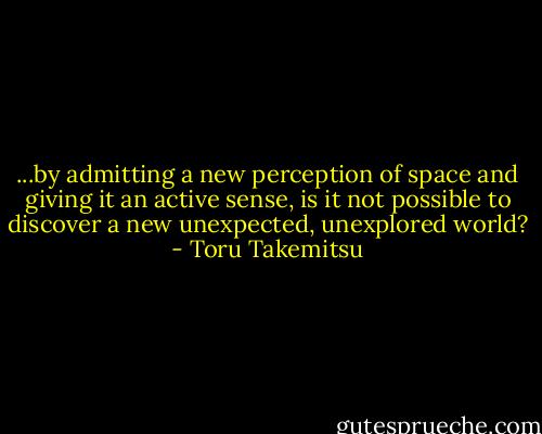 ...by admitting a new perception of space and giving it an active sense, is it not possible to discover a new unexpected, unexplored world? - Toru Takemitsu