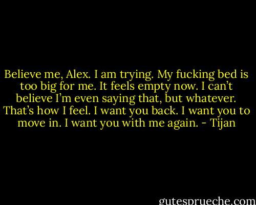 Believe me, Alex. I am trying. My fucking bed is too big for me. It feels empty now. I can’t believe I’m even saying that, but whatever. That’s how I feel. I want you back. I want you to move in. I want you with me again. - Tijan