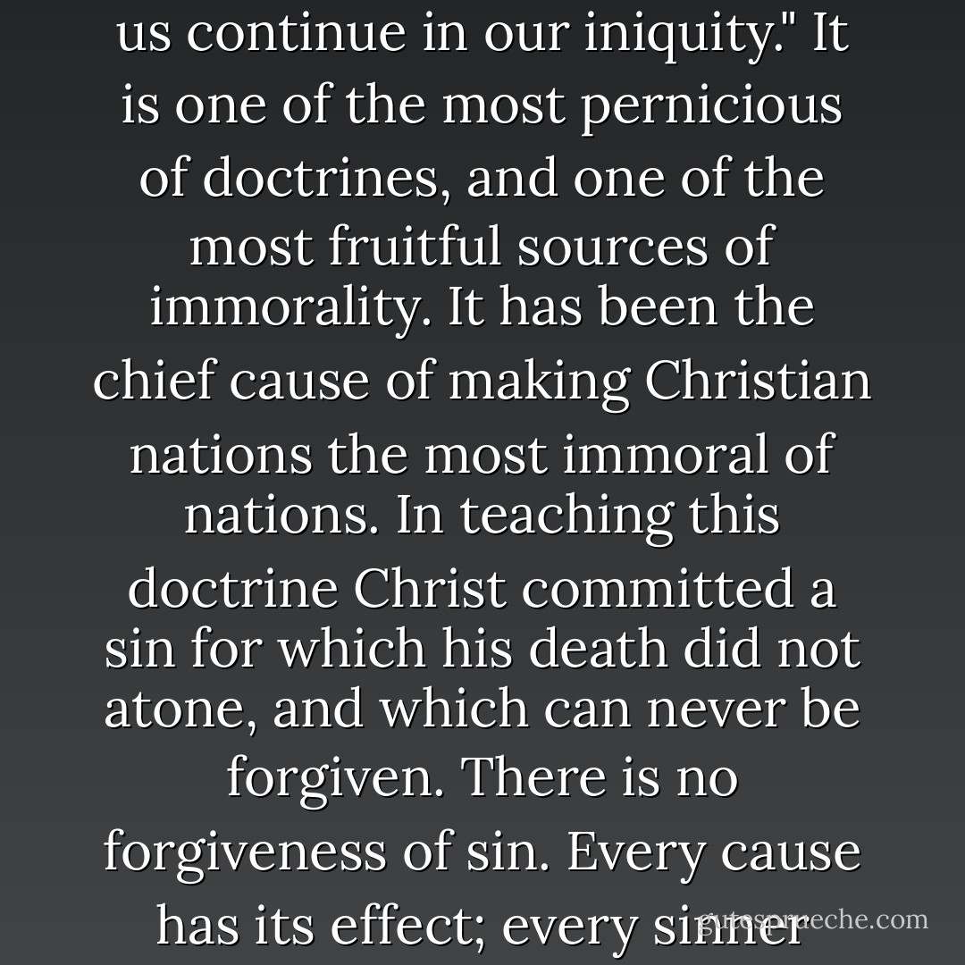 This doctrine of forgiveness of sin is a premium on crime. 'Forgive us our sins' means "Let us continue in our iniquity." It is one of the most pernicious of doctrines, and one of the most fruitful sources of immorality. It has been the chief cause of making Christian nations the most immoral of nations. In teaching this doctrine Christ committed a sin for which his death did not atone, and which can never be forgiven. There is no forgiveness of sin. Every cause has its effect; every sinner must suffer the consequences of his sins. - John E. Remsburg