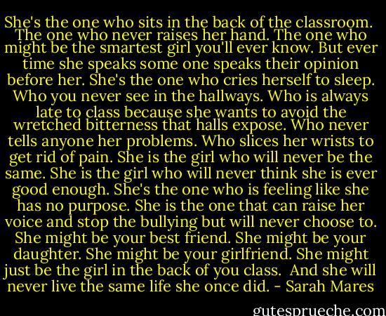 She's the one who sits in the back of the classroom. <br />The one who never raises her hand.<br />The one who might be the smartest girl you'll ever know.<br />But ever time she speaks some one speaks their opinion before her.<br />She's the one who cries herself to sleep.<br />Who you never see in the hallways.<br />Who is always late to class because she wants to avoid the wretched bitterness that halls expose.<br />Who never tells anyone her problems.<br />Who slices her wrists to get rid of pain.<br />She is the girl who will never be the same.<br />She is the girl who will never think she is ever good enough.<br />She's the one who is feeling like she has no purpose.<br />She is the one that can raise her voice and stop the bullying but will never choose to.<br />She might be your best friend.<br />She might be your daughter.<br />She might be your girlfriend.<br />She might just be the girl in the back of you class. <br />And she will never live the same life she once did. - Sarah Mares