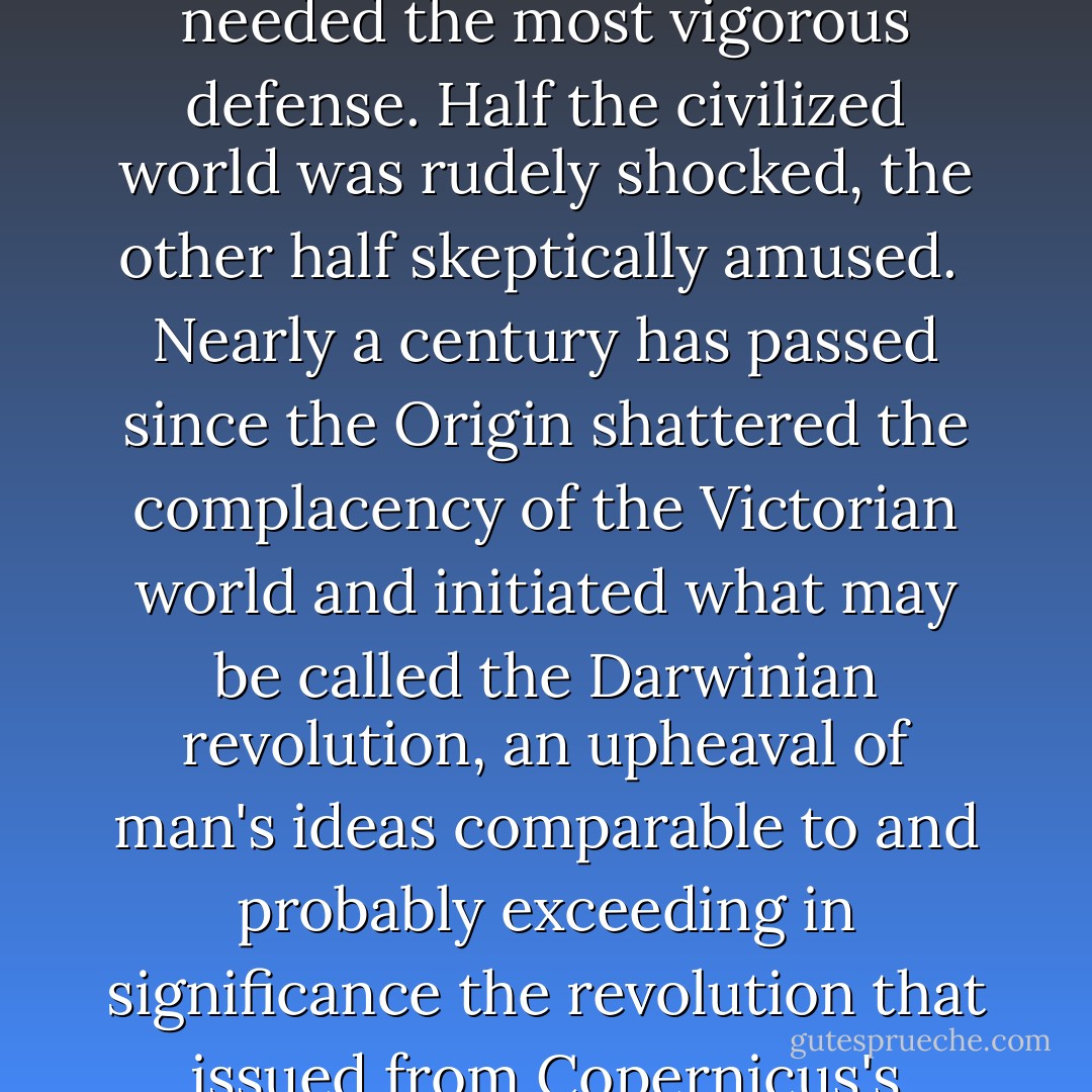 When in 1863 Thomas Huxley coined the phrase 'Man's Place in Nature,' it was to name a short collection of his essays applying to man Darwin's theory of evolution. The Origin of Species had been published only four years before, and the thesis that man was literally a part of nature, rather than an earthy vessel charged with some sublimer stuff, was so novel and so offensive to current metaphysics that it needed the most vigorous defense. Half the civilized world was rudely shocked, the other half skeptically amused.<br /><br />Nearly a century has passed since the Origin shattered the complacency of the Victorian world and initiated what may be called the Darwinian revolution, an upheaval of man's ideas comparable to and probably exceeding in significance the revolution that issued from Copernicus's demonstration that the earth moves around the sun. The theory of evolution was but one of many factors contributing to the destruction of the ancient beliefs; it only toppled over what had already been weakened by centuries of decay, rendered suspect by the assaults of many intellectual disciplines; but it marked the beginning of the end of the era of faith. - Homer W. Smith