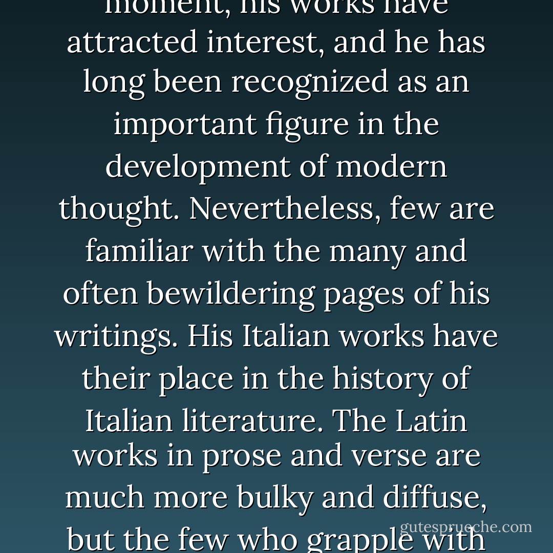 [Giordano] Bruno died, despised and suffering, after eight years of agony. From that moment, his works have attracted interest, and he has long been recognized as an important figure in the development of modern thought. Nevertheless, few are familiar with the many and often bewildering pages of his writings. His Italian works have their place in the history of Italian literature. The Latin works in prose and verse are much more bulky and diffuse, but the few who grapple with them are rewarded by passages of great beauty and eloquence. - Dorothea Singer