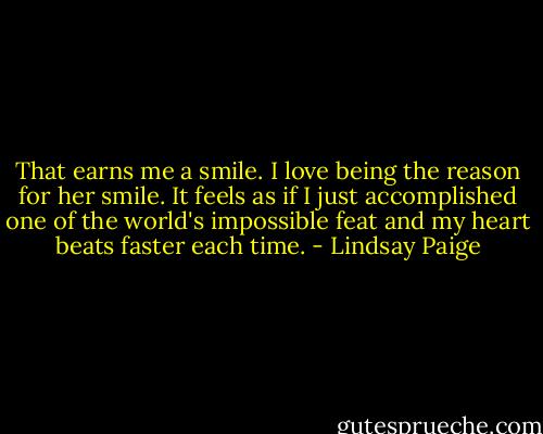 That earns me a smile. I love being the reason for her smile. It feels as if I just accomplished one of the world's impossible feat and my heart beats faster each time. - Lindsay Paige