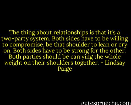 The thing about relationships is that it's a two-party system. Both sides have to be willing to compromise, be that shoulder to lean or cry on. Both sides have to be strong for the other. Both parties should be carrying the whole weight on their shoulders together. - Lindsay Paige