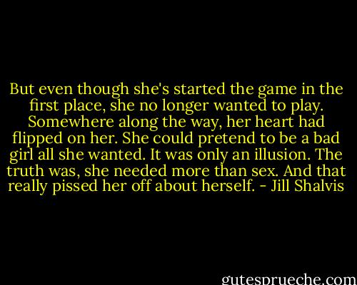But even though she's started the game in the first place, she no longer wanted to play. Somewhere along the way, her heart had flipped on her. She could pretend to be a bad girl all she wanted. It was only an illusion. The truth was, she needed more than sex. And that really pissed her off about herself. - Jill Shalvis