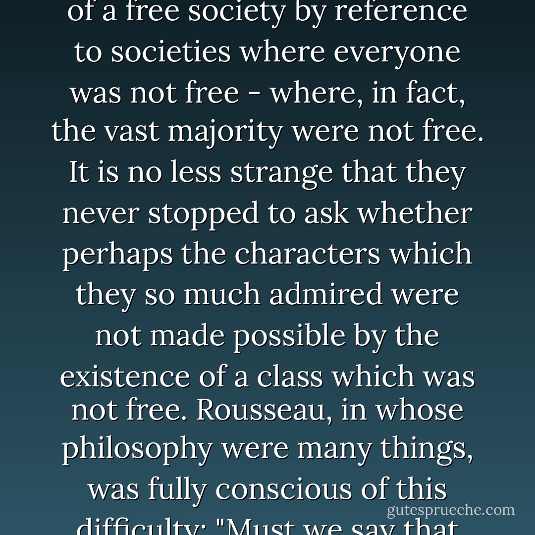 It is passing strange that our philosophers of the Revolutionary period should have formed their conception of a free society by reference to societies where everyone was not free - where, in fact, the vast majority were not free. It is no less strange that they never stopped to ask whether perhaps the characters which they so much admired were not made possible by the existence of a class which was not free. Rousseau, in whose philosophy were many things, was fully conscious of this difficulty: "Must we say that liberty is possible only on a basis of slavery? Perhaps we must. - Bertrand de Jouvenel
